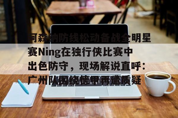 阿森纳防线松动备战全明星赛Ning在独行侠比赛中出色防守，现场解说直呼：广州队围绕德甲再遭质疑 -麻将胡了网址